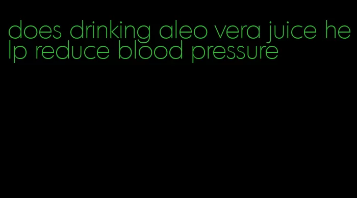 does drinking aleo vera juice help reduce blood pressure