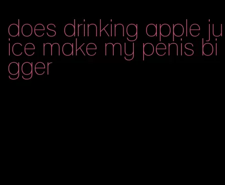 does drinking apple juice make my penis bigger