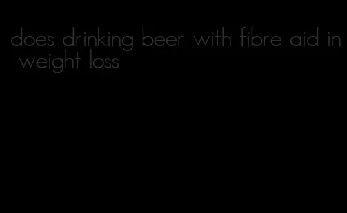 does drinking beer with fibre aid in weight loss