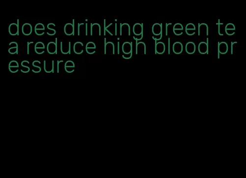 does drinking green tea reduce high blood pressure