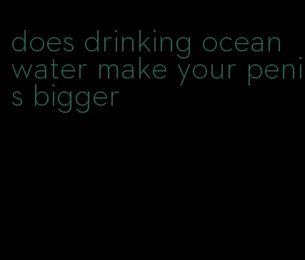 does drinking ocean water make your penis bigger