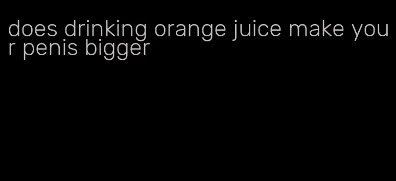 does drinking orange juice make your penis bigger
