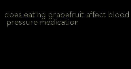 does eating grapefruit affect blood pressure medication