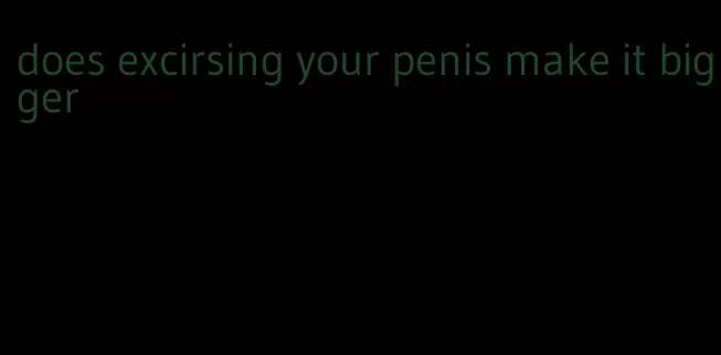 does excirsing your penis make it bigger