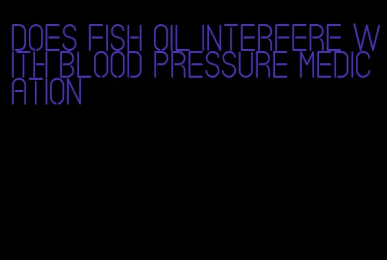 does fish oil interfere with blood pressure medication