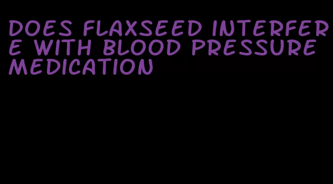 does flaxseed interfere with blood pressure medication