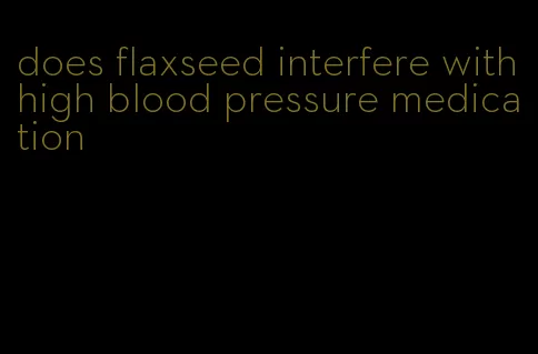 does flaxseed interfere with high blood pressure medication
