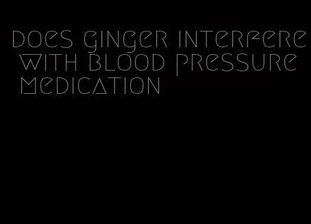 does ginger interfere with blood pressure medication