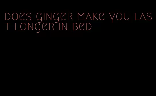 does ginger make you last longer in bed