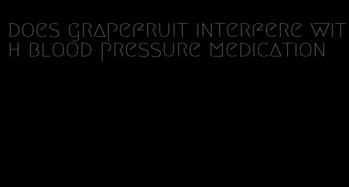 does grapefruit interfere with blood pressure medication