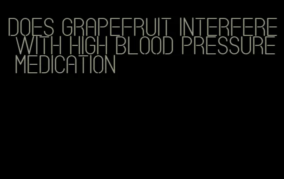 does grapefruit interfere with high blood pressure medication