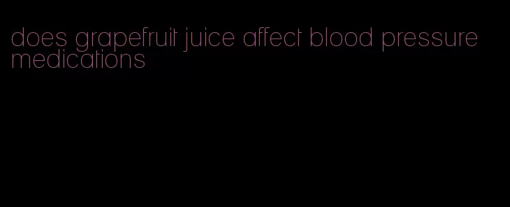 does grapefruit juice affect blood pressure medications