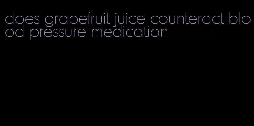 does grapefruit juice counteract blood pressure medication