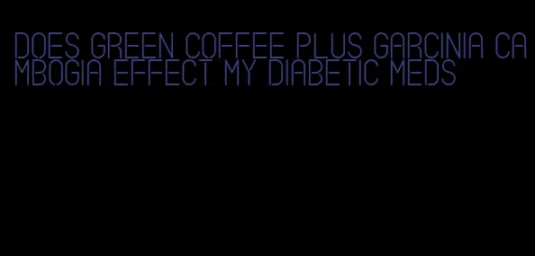 does green coffee plus garcinia cambogia effect my diabetic meds
