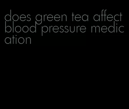 does green tea affect blood pressure medication