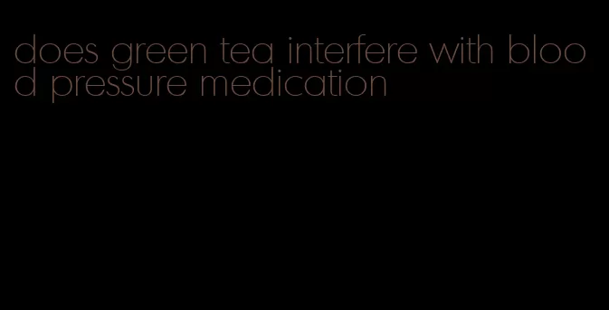 does green tea interfere with blood pressure medication