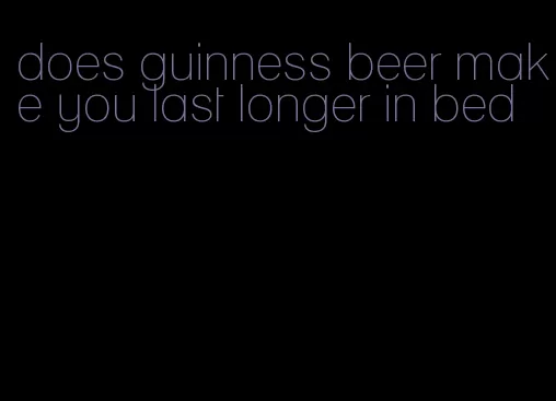 does guinness beer make you last longer in bed
