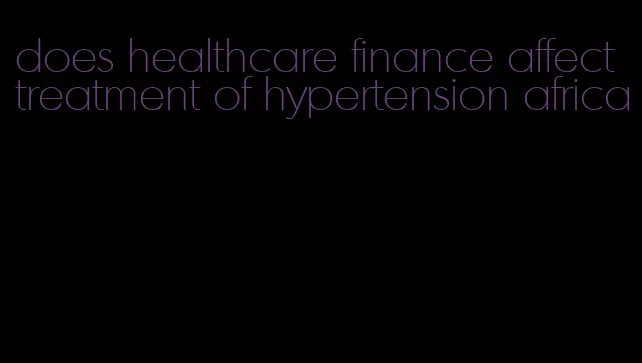 does healthcare finance affect treatment of hypertension africa
