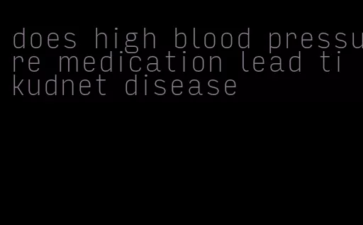 does high blood pressure medication lead ti kudnet disease