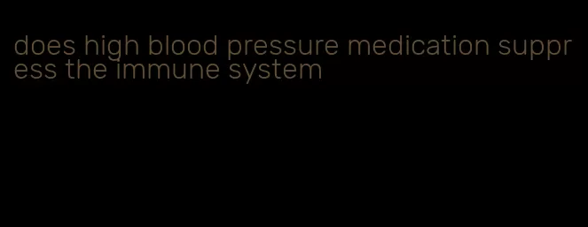 does high blood pressure medication suppress the immune system
