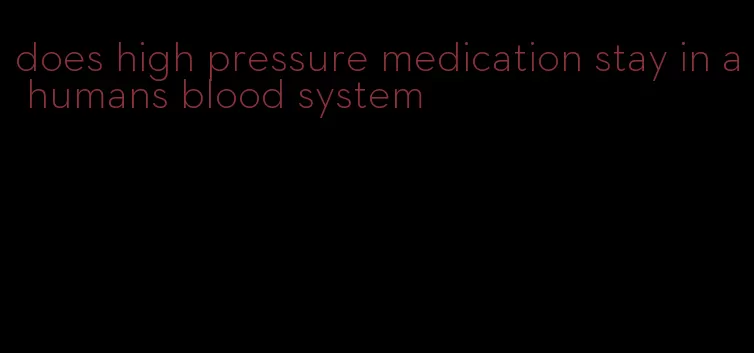 does high pressure medication stay in a humans blood system