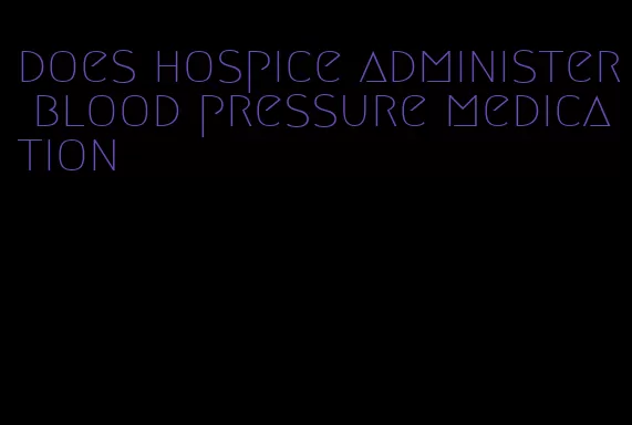 does hospice administer blood pressure medication