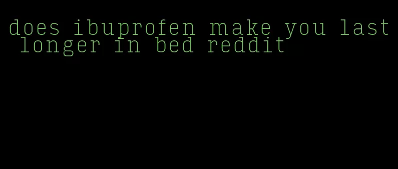 does ibuprofen make you last longer in bed reddit