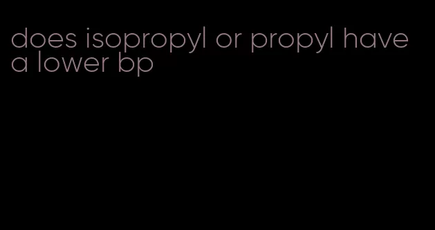 does isopropyl or propyl have a lower bp