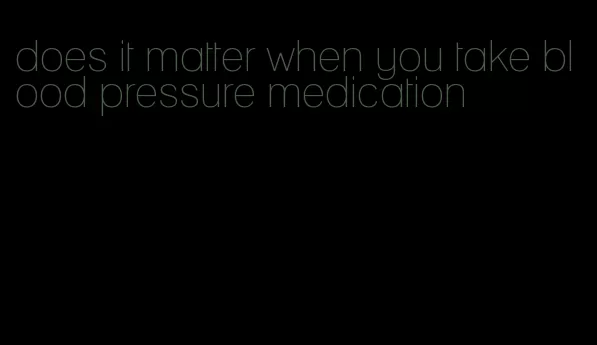 does it matter when you take blood pressure medication