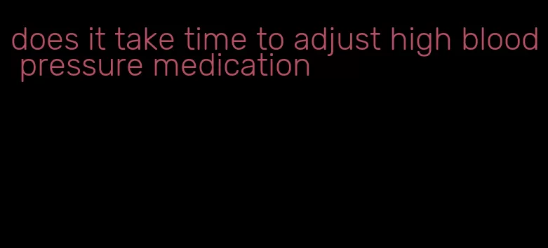 does it take time to adjust high blood pressure medication