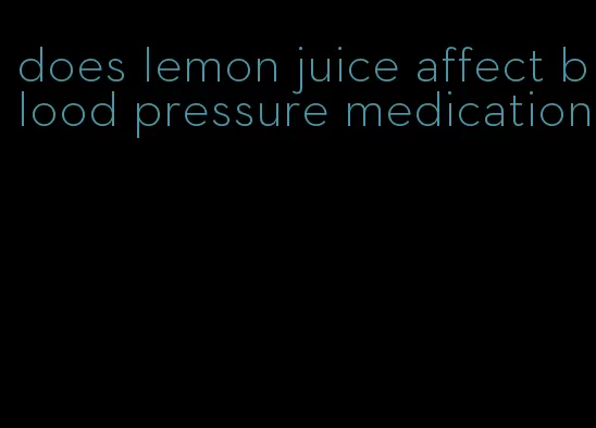 does lemon juice affect blood pressure medication