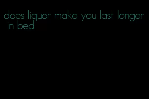 does liquor make you last longer in bed
