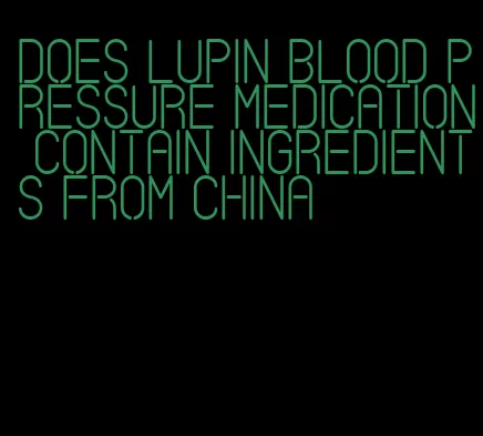 does lupin blood pressure medication contain ingredients from china