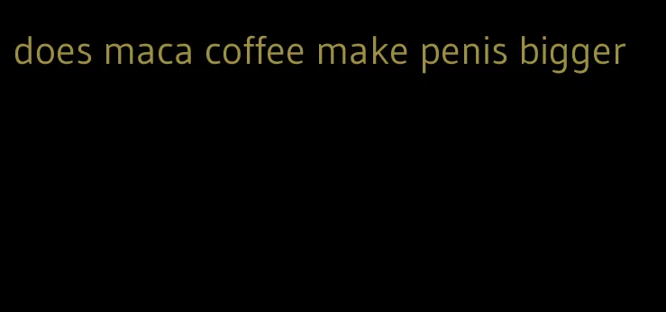does maca coffee make penis bigger