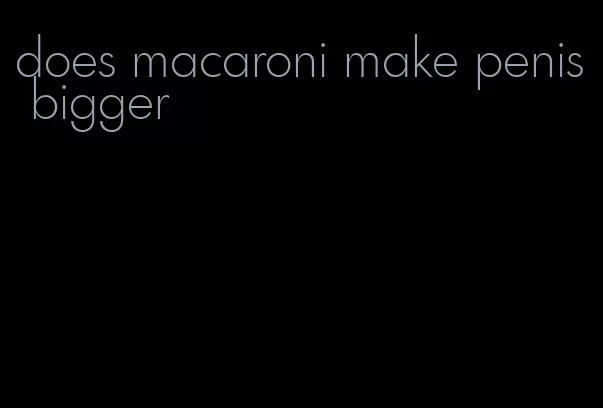 does macaroni make penis bigger