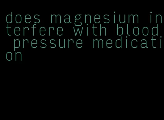 does magnesium interfere with blood pressure medication