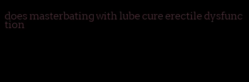 does masterbating with lube cure erectile dysfunction