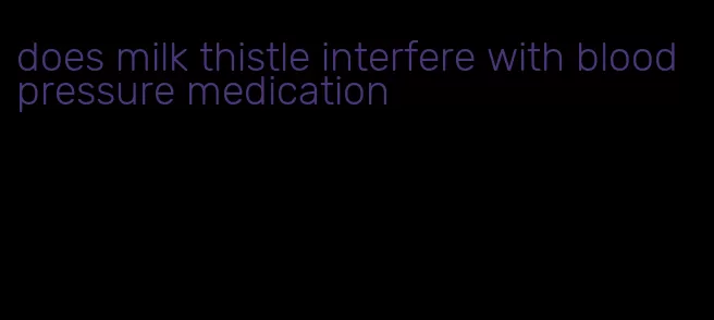 does milk thistle interfere with blood pressure medication