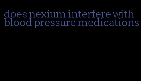 does nexium interfere with blood pressure medications