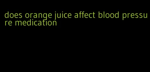 does orange juice affect blood pressure medication