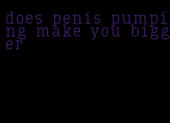 does penis pumping make you bigger