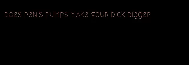 does penis pumps make your dick bigger