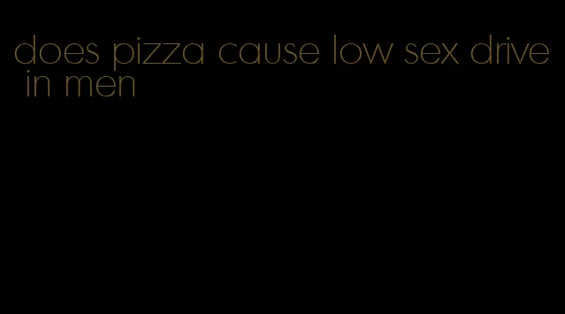 does pizza cause low sex drive in men