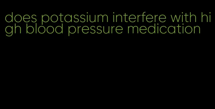 does potassium interfere with high blood pressure medication