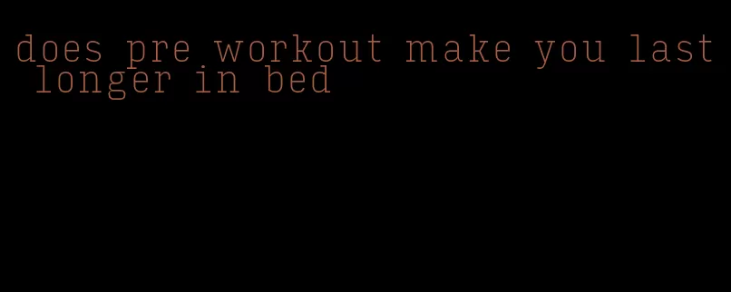 does pre workout make you last longer in bed