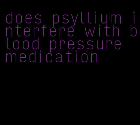 does psyllium interfere with blood pressure medication