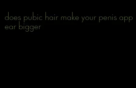 does pubic hair make your penis appear bigger
