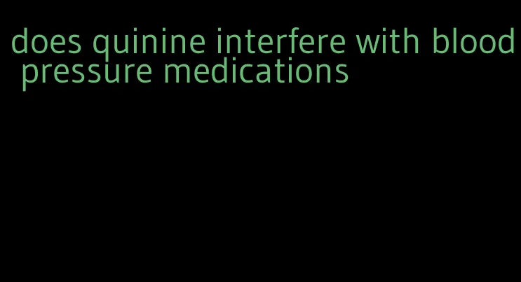 does quinine interfere with blood pressure medications