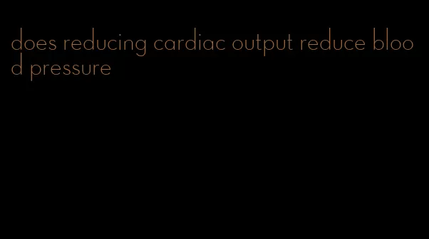 does reducing cardiac output reduce blood pressure