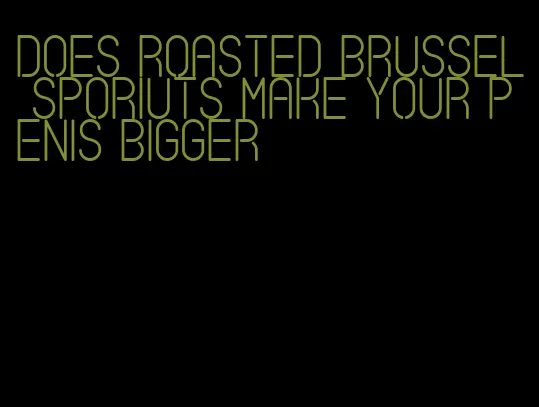 does roasted brussel sporiuts make your penis bigger